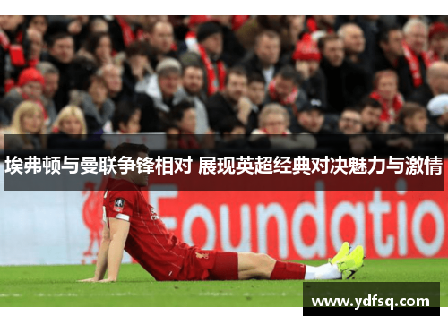 埃弗顿与曼联争锋相对 展现英超经典对决魅力与激情