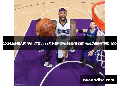 2024年NBA现役中锋实力排名分析 哪些球员脱颖而出成为联盟顶级中锋