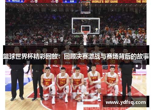 篮球世界杯精彩回放：回顾决赛激战与赛场背后的故事