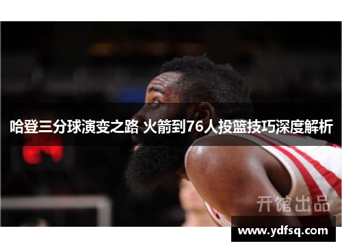 哈登三分球演变之路 火箭到76人投篮技巧深度解析