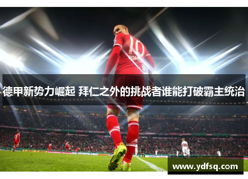 德甲新势力崛起 拜仁之外的挑战者谁能打破霸主统治