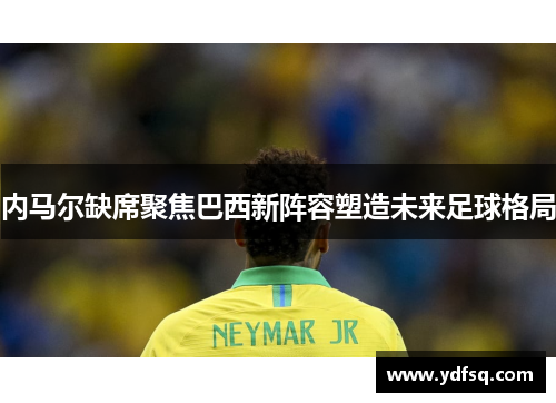 内马尔缺席聚焦巴西新阵容塑造未来足球格局