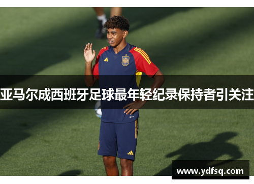 亚马尔成西班牙足球最年轻纪录保持者引关注