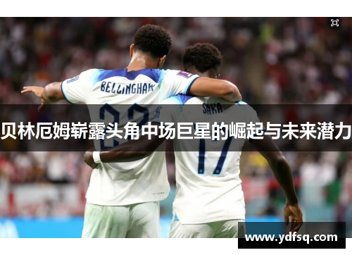 贝林厄姆崭露头角中场巨星的崛起与未来潜力