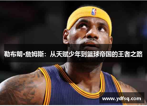 勒布朗·詹姆斯：从天赋少年到篮球帝国的王者之路